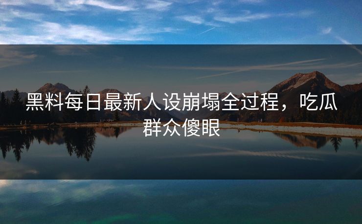 黑料每日最新人设崩塌全过程，吃瓜群众傻眼