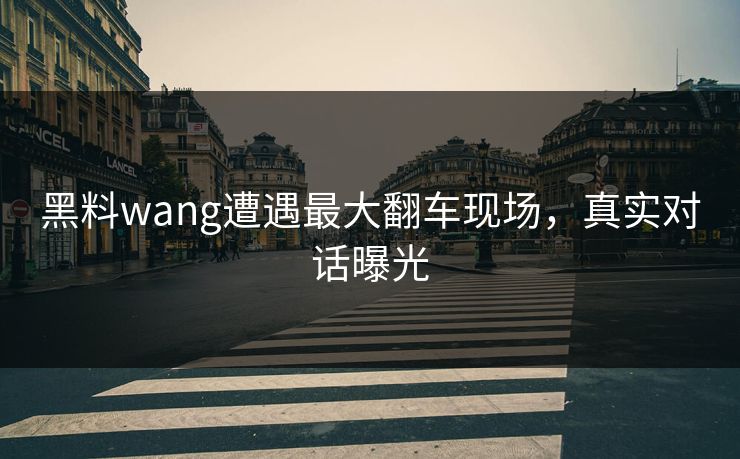 黑料wang遭遇最大翻车现场，真实对话曝光
