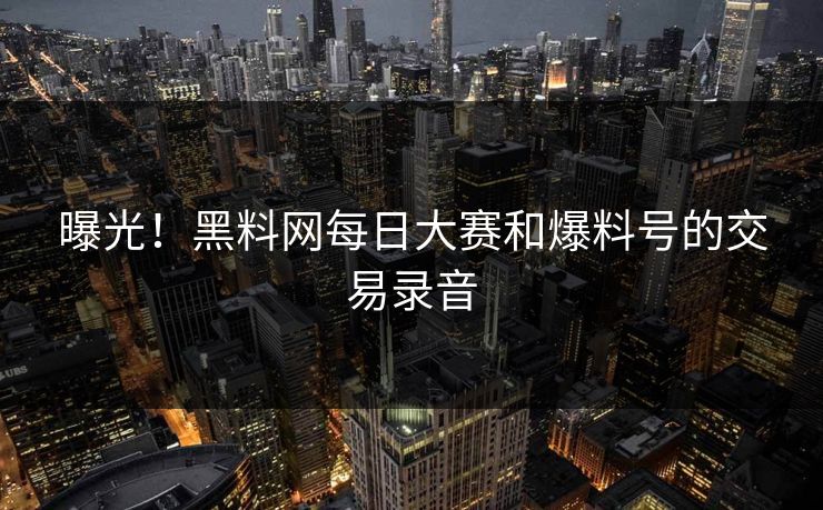 曝光！黑料网每日大赛和爆料号的交易录音