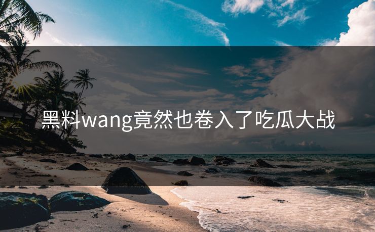 黑料wang竟然也卷入了吃瓜大战