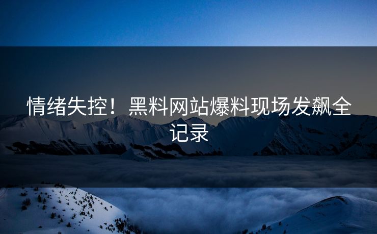情绪失控！黑料网站爆料现场发飙全记录