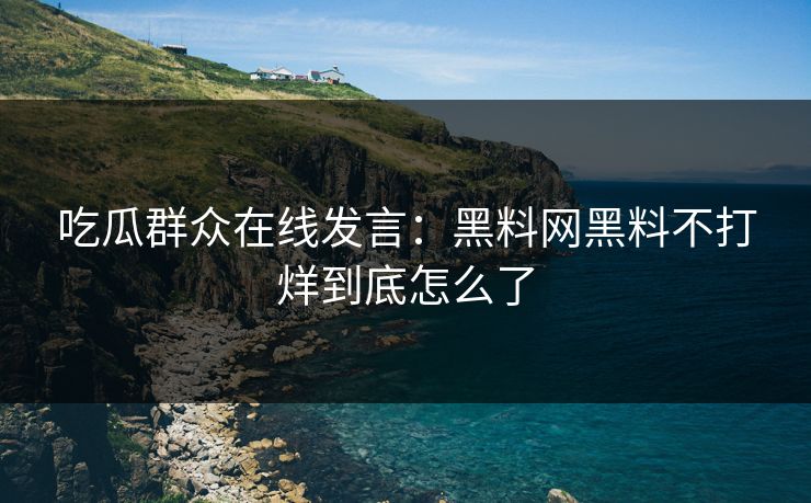 吃瓜群众在线发言：黑料网黑料不打烊到底怎么了