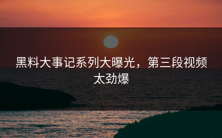 黑料大事记系列大曝光，第三段视频太劲爆