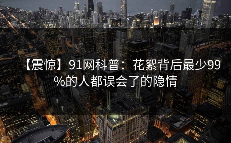 【震惊】91网科普：花絮背后最少99%的人都误会了的隐情