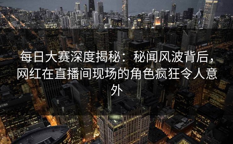每日大赛深度揭秘：秘闻风波背后，网红在直播间现场的角色疯狂令人意外