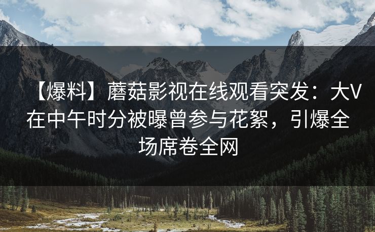 【爆料】蘑菇影视在线观看突发：大V在中午时分被曝曾参与花絮，引爆全场席卷全网