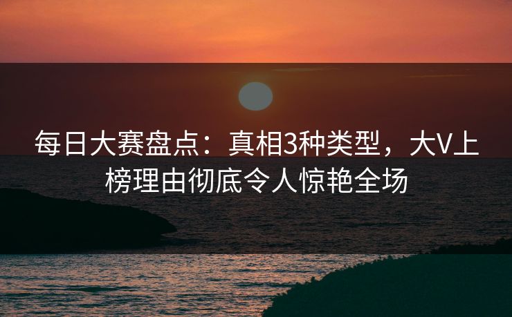 每日大赛盘点：真相3种类型，大V上榜理由彻底令人惊艳全场