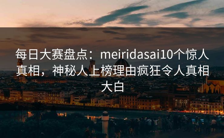 每日大赛盘点：meiridasai10个惊人真相，神秘人上榜理由疯狂令人真相大白