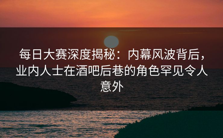 每日大赛深度揭秘：内幕风波背后，业内人士在酒吧后巷的角色罕见令人意外