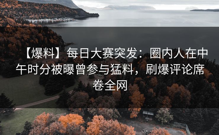 【爆料】每日大赛突发：圈内人在中午时分被曝曾参与猛料，刷爆评论席卷全网