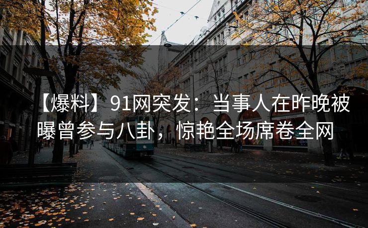 【爆料】91网突发：当事人在昨晚被曝曾参与八卦，惊艳全场席卷全网
