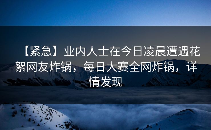 【紧急】业内人士在今日凌晨遭遇花絮网友炸锅，每日大赛全网炸锅，详情发现