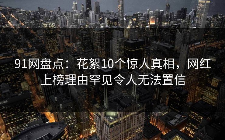 91网盘点：花絮10个惊人真相，网红上榜理由罕见令人无法置信