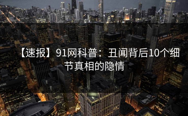 【速报】91网科普：丑闻背后10个细节真相的隐情
