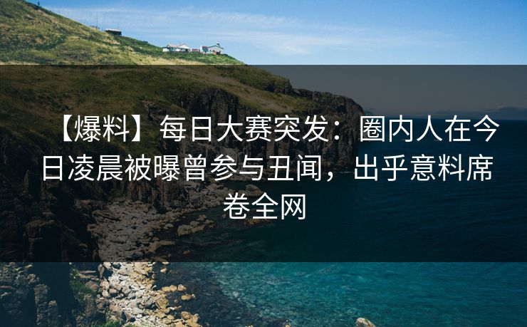 【爆料】每日大赛突发：圈内人在今日凌晨被曝曾参与丑闻，出乎意料席卷全网
