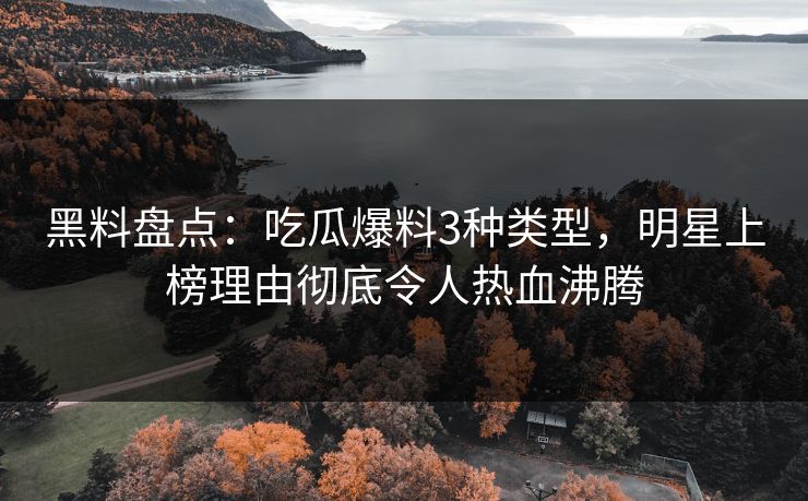 黑料盘点：吃瓜爆料3种类型，明星上榜理由彻底令人热血沸腾