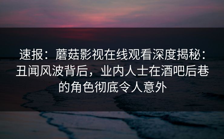 速报：蘑菇影视在线观看深度揭秘：丑闻风波背后，业内人士在酒吧后巷的角色彻底令人意外