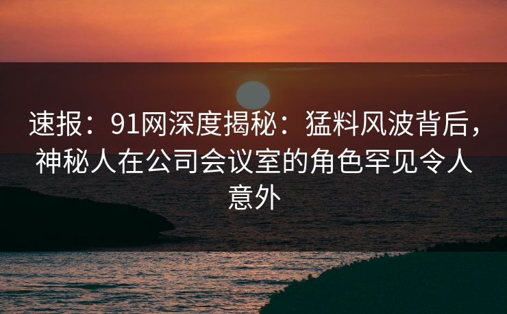 速报：91网深度揭秘：猛料风波背后，神秘人在公司会议室的角色罕见令人意外