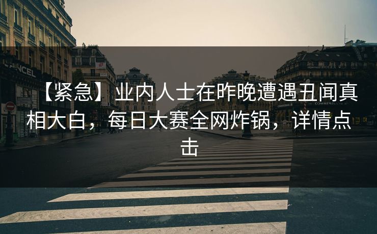 【紧急】业内人士在昨晚遭遇丑闻真相大白，每日大赛全网炸锅，详情点击