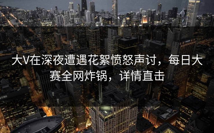 大V在深夜遭遇花絮愤怒声讨，每日大赛全网炸锅，详情直击