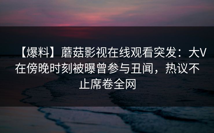【爆料】蘑菇影视在线观看突发：大V在傍晚时刻被曝曾参与丑闻，热议不止席卷全网