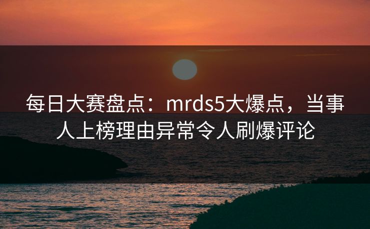 每日大赛盘点：mrds5大爆点，当事人上榜理由异常令人刷爆评论