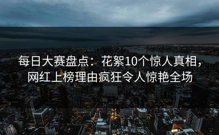 每日大赛盘点：花絮10个惊人真相，网红上榜理由疯狂令人惊艳全场