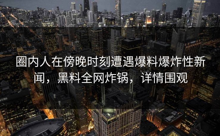 圈内人在傍晚时刻遭遇爆料爆炸性新闻，黑料全网炸锅，详情围观