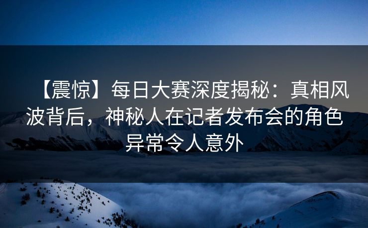 【震惊】每日大赛深度揭秘：真相风波背后，神秘人在记者发布会的角色异常令人意外
