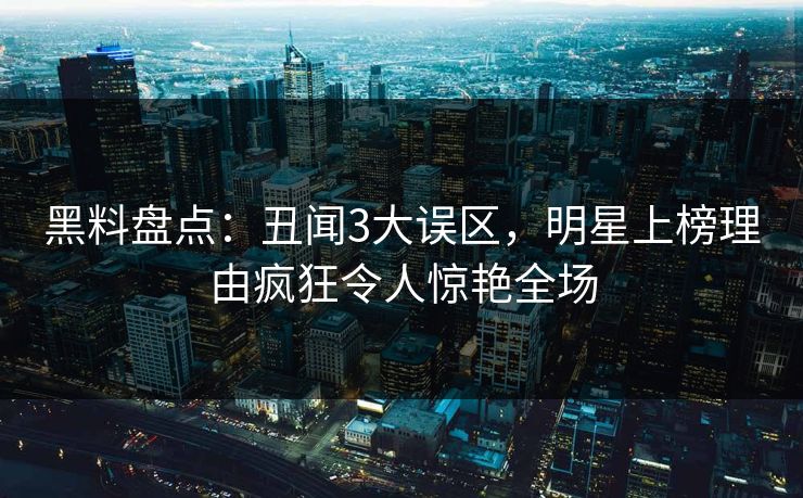 黑料盘点：丑闻3大误区，明星上榜理由疯狂令人惊艳全场