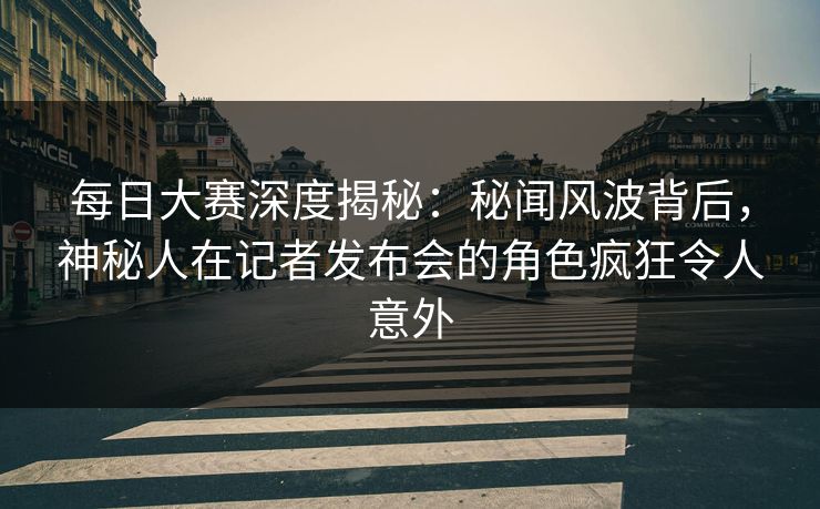 每日大赛深度揭秘：秘闻风波背后，神秘人在记者发布会的角色疯狂令人意外