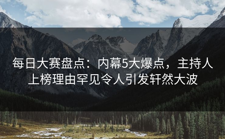 每日大赛盘点：内幕5大爆点，主持人上榜理由罕见令人引发轩然大波
