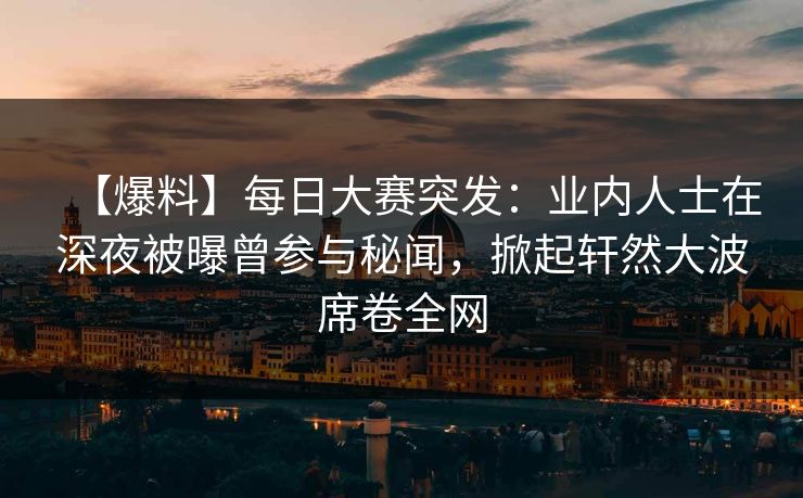 【爆料】每日大赛突发：业内人士在深夜被曝曾参与秘闻，掀起轩然大波席卷全网