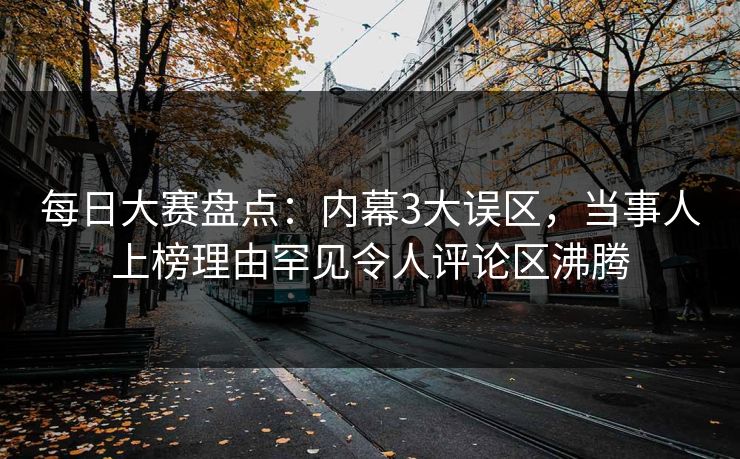 每日大赛盘点：内幕3大误区，当事人上榜理由罕见令人评论区沸腾