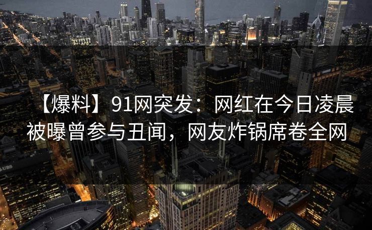【爆料】91网突发：网红在今日凌晨被曝曾参与丑闻，网友炸锅席卷全网