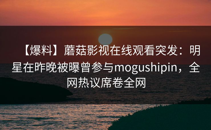 【爆料】蘑菇影视在线观看突发：明星在昨晚被曝曾参与mogushipin，全网热议席卷全网