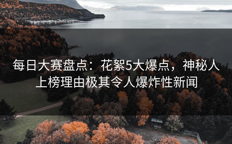 每日大赛盘点：花絮5大爆点，神秘人上榜理由极其令人爆炸性新闻