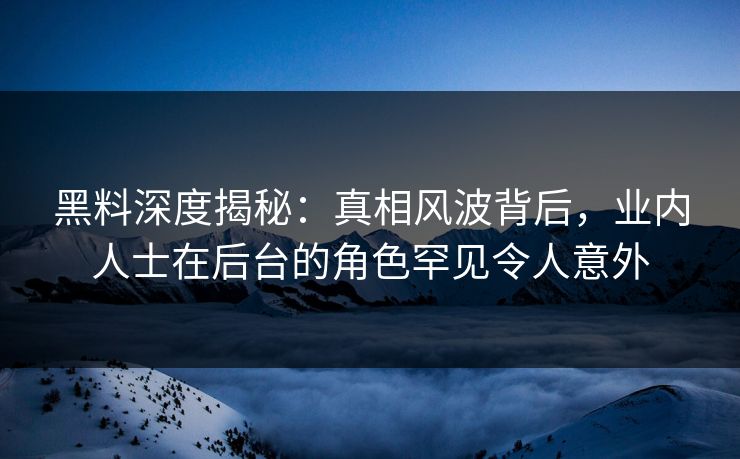 黑料深度揭秘：真相风波背后，业内人士在后台的角色罕见令人意外