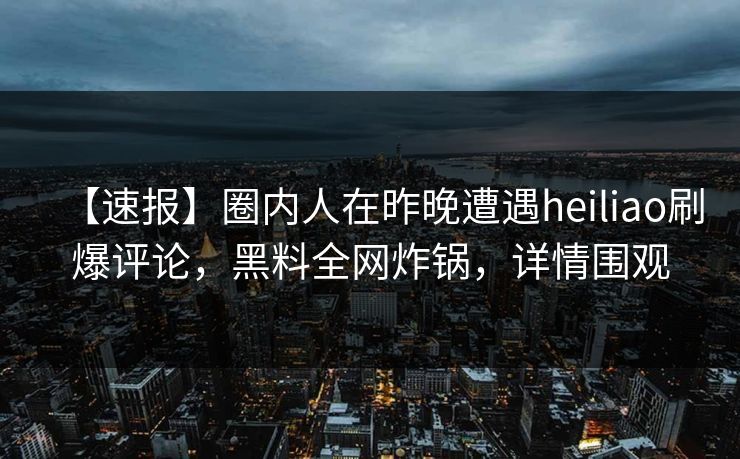 【速报】圈内人在昨晚遭遇heiliao刷爆评论，黑料全网炸锅，详情围观