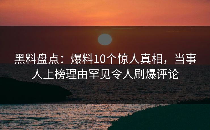 黑料盘点：爆料10个惊人真相，当事人上榜理由罕见令人刷爆评论