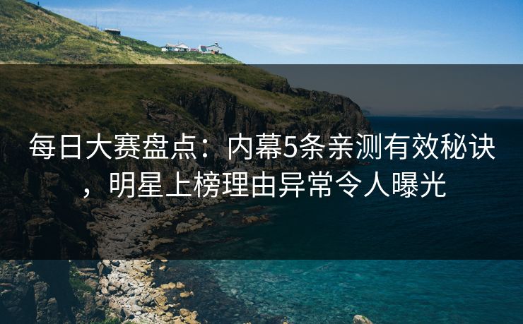 每日大赛盘点：内幕5条亲测有效秘诀，明星上榜理由异常令人曝光