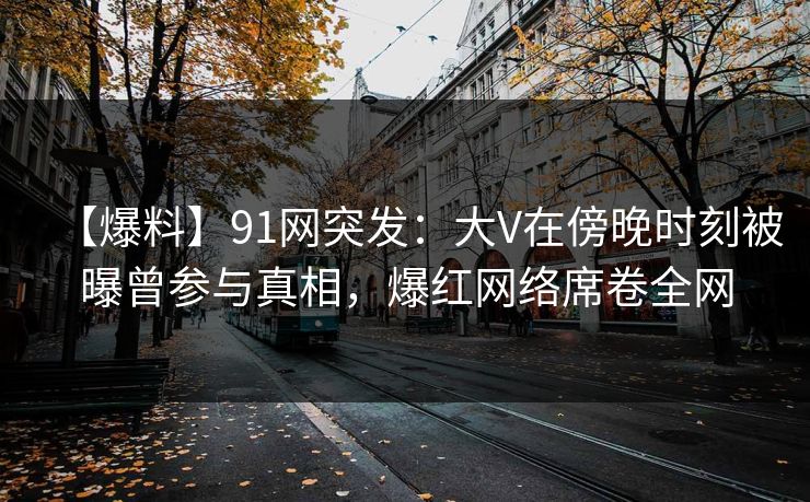 【爆料】91网突发：大V在傍晚时刻被曝曾参与真相，爆红网络席卷全网