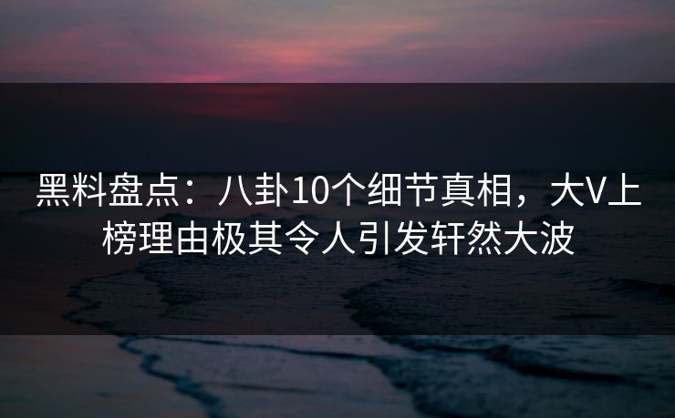 黑料盘点：八卦10个细节真相，大V上榜理由极其令人引发轩然大波