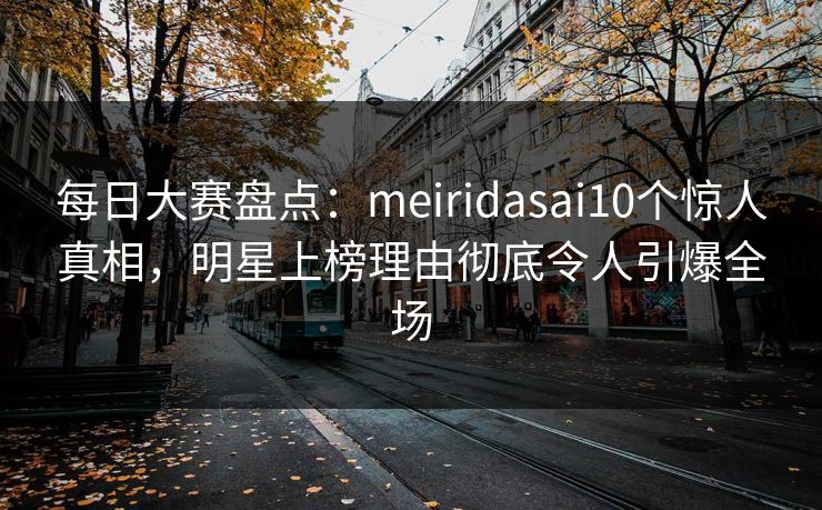 每日大赛盘点：meiridasai10个惊人真相，明星上榜理由彻底令人引爆全场