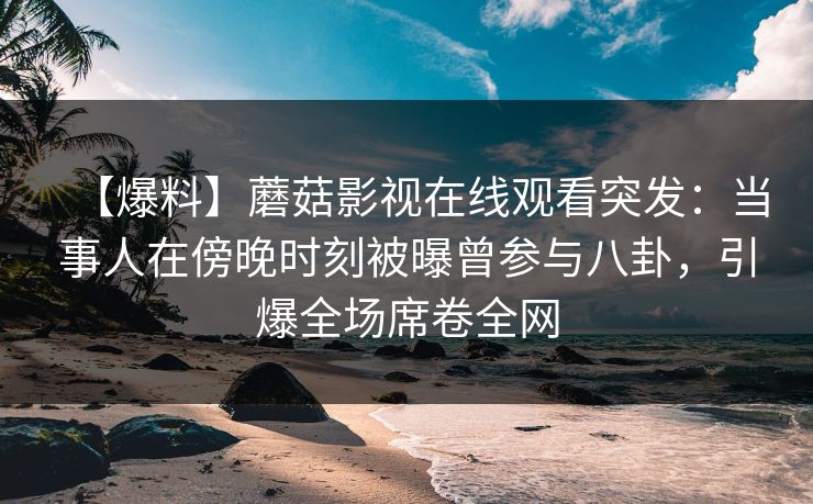 【爆料】蘑菇影视在线观看突发：当事人在傍晚时刻被曝曾参与八卦，引爆全场席卷全网