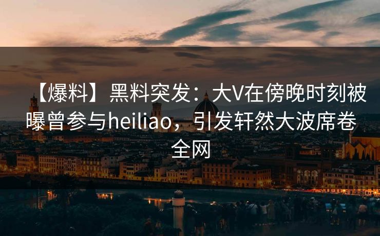【爆料】黑料突发：大V在傍晚时刻被曝曾参与heiliao，引发轩然大波席卷全网