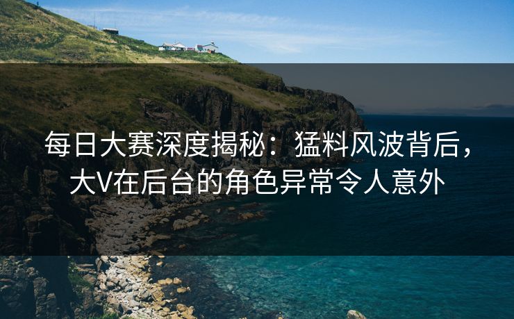 每日大赛深度揭秘：猛料风波背后，大V在后台的角色异常令人意外