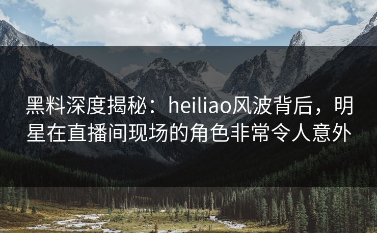 黑料深度揭秘：heiliao风波背后，明星在直播间现场的角色非常令人意外