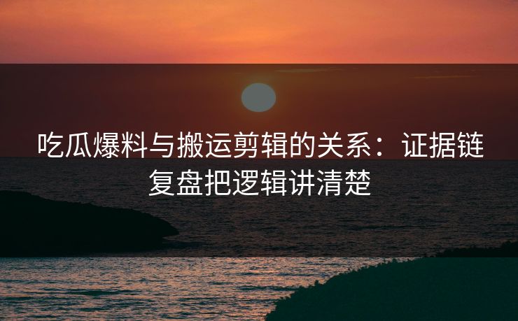 吃瓜爆料与搬运剪辑的关系：证据链复盘把逻辑讲清楚