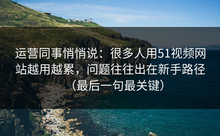 运营同事悄悄说：很多人用51视频网站越用越累，问题往往出在新手路径（最后一句最关键）